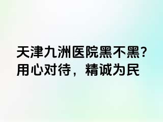 天津九洲医院黑不黑？用心对待，精诚为民