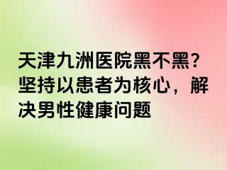 天津九洲医院黑不黑？坚持以患者为核心，解决男性健康问题