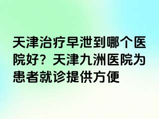 天津治疗早泄到哪个医院好？天津九洲医院为患者就诊提供方便