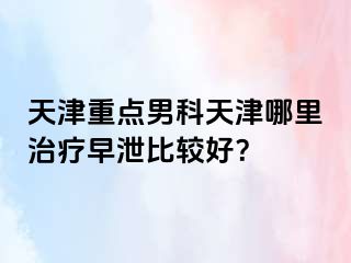 天津重点男科天津哪里治疗早泄比较好？