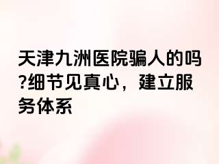 天津九洲医院骗人的吗?细节见真心，建立服务体系