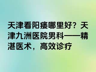 天津看阳痿哪里好？天津九洲医院男科——精湛医术，高效诊疗