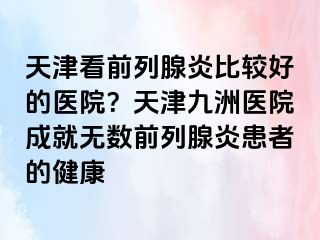 天津看前列腺炎比较好的医院？天津九洲医院成就无数前列腺炎患者的健康