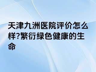 天津九洲医院评价怎么样?繁衍绿色健康的生命