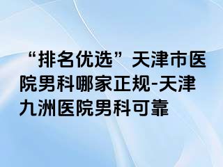 “排名优选”天津市医院男科哪家正规-天津九洲医院男科可靠