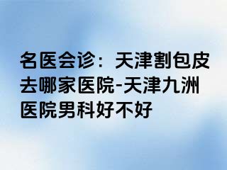 名医会诊：天津割包皮去哪家医院-天津九洲医院男科好不好