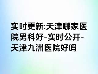 实时更新:天津哪家医院男科好-实时公开-天津九洲医院好吗