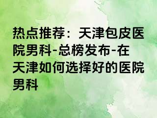 热点推荐：天津包皮医院男科-总榜发布-在天津如何选择好的医院男科