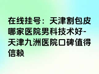 在线挂号：天津割包皮哪家医院男科技术好-天津九洲医院口碑值得信赖