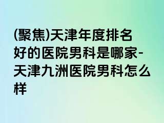 (聚焦)天津年度排名好的医院男科是哪家-天津九洲医院男科怎么样