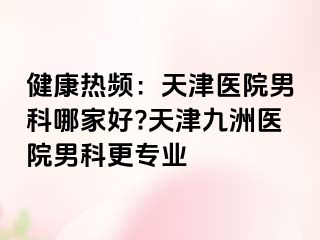 健康热频：天津医院男科哪家好?天津九洲医院男科更专业