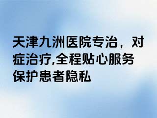 天津九洲医院专治，对症治疗,全程贴心服务保护患者隐私