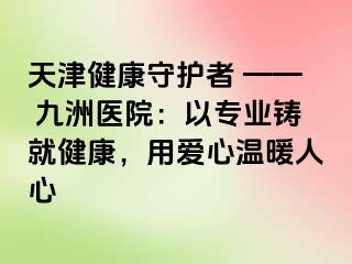 天津健康守护者 —— 九洲医院：以专业铸就健康，用爱心温暖人心