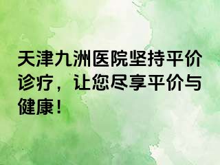 天津九洲医院坚持平价诊疗，让您尽享平价与健康！