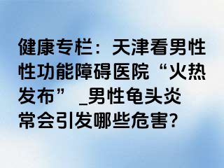 健康专栏：天津看男性性功能障碍医院“火热发布” _男性龟头炎常会引发哪些危害?
