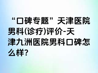 “口碑专题”天津医院男科(诊疗)评价-天津九洲医院男科口碑怎么样?