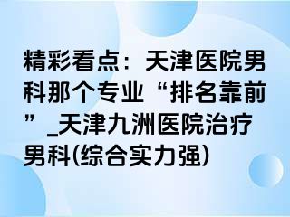 精彩看点：天津医院男科那个专业“排名靠前”_天津九洲医院治疗男科(综合实力强)