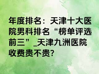 年度排名：天津十大医院男科排名“榜单评选前三”_天津九洲医院收费贵不贵?