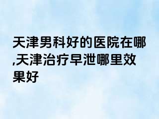 天津男科好的医院在哪,天津治疗早泄哪里效果好