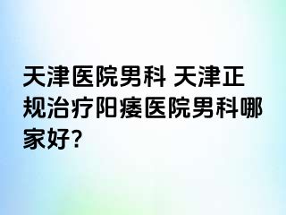 天津医院男科 天津正规治疗阳痿医院男科哪家好?
