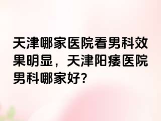 天津哪家医院看男科效果明显，天津阳痿医院男科哪家好?