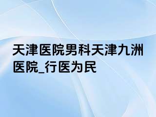 天津医院男科天津九洲医院_行医为民
