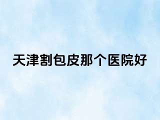 天津割包皮那个医院好