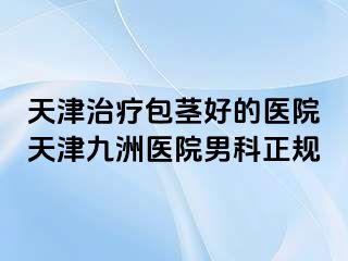 天津治疗包茎好的医院天津九洲医院男科正规