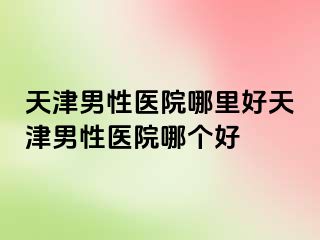 天津男性医院哪里好天津男性医院哪个好