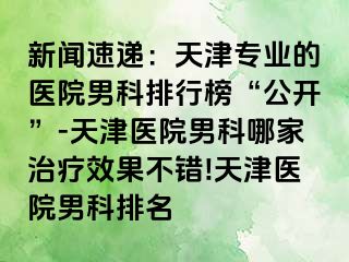 新闻速递：天津专业的医院男科排行榜“公开”-天津医院男科哪家治疗效果不错!天津医院男科排名