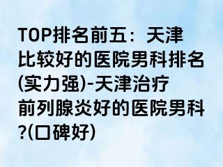 TOP排名前五：天津比较好的医院男科排名(实力强)-天津治疗前列腺炎好的医院男科?(口碑好)