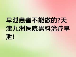早泄患者不能做的?天津九洲医院男科治疗早泄!
