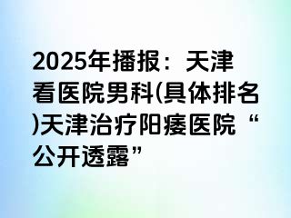 2025年播报：天津看医院男科(具体排名)天津治疗阳痿医院“公开透露”