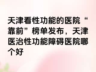 天津看性功能的医院“靠前”榜单发布，天津医治性功能障碍医院哪个好