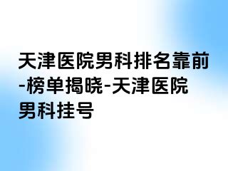 天津医院男科排名靠前-榜单揭晓-天津医院男科挂号