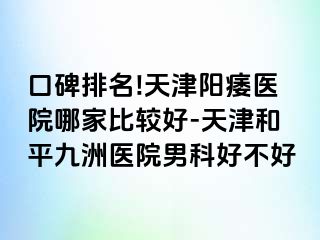 口碑排名!天津阳痿医院哪家比较好-天津和平九洲医院男科好不好