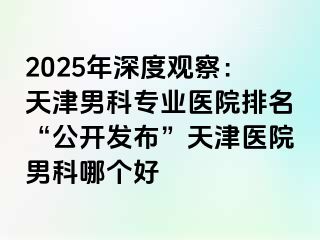 2025年深度观察：天津男科专业医院排名“公开发布”天津医院男科哪个好
