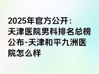2025年官方公开：天津医院男科排名总榜公布-天津和平九洲医院怎么样