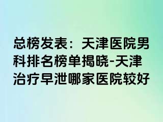 总榜发表：天津医院男科排名榜单揭晓-天津治疗早泄哪家医院较好