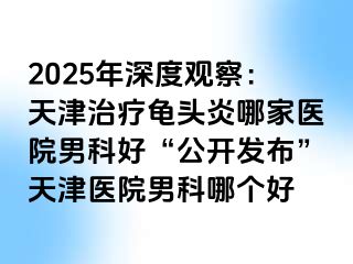 2025年深度观察：天津治疗龟头炎哪家医院男科好“公开发布”天津医院男科哪个好