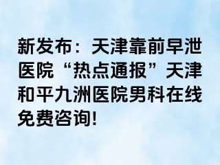 新发布：天津靠前早泄医院“热点通报”天津和平九洲医院男科在线免费咨询!