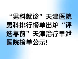 “男科就诊”天津医院男科排行榜单出炉“评选靠前”天津治疗早泄医院榜单公示!