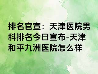 排名官宣：天津医院男科排名今日宣布-天津和平九洲医院怎么样