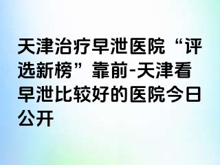 天津治疗早泄医院“评选新榜”靠前-天津看早泄比较好的医院今日公开