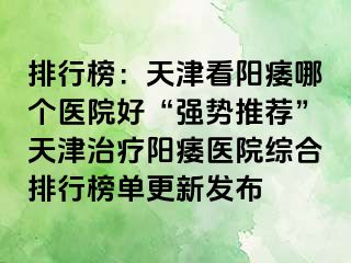 排行榜：天津看阳痿哪个医院好“强势推荐”天津治疗阳痿医院综合排行榜单更新发布