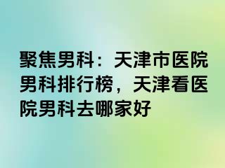 聚焦男科：天津市医院男科排行榜，天津看医院男科去哪家好