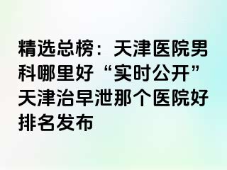 精选总榜：天津医院男科哪里好“实时公开”天津治早泄那个医院好排名发布