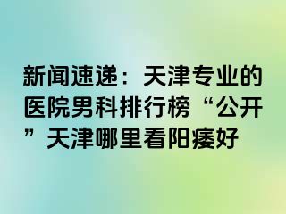 新闻速递：天津专业的医院男科排行榜“公开”天津哪里看阳痿好