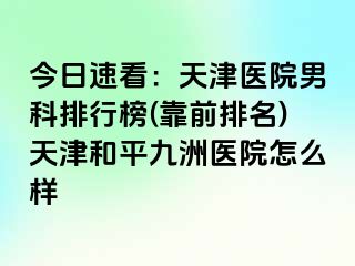 今日速看：天津医院男科排行榜(靠前排名)天津和平九洲医院怎么样