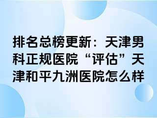 排名总榜更新：天津男科正规医院“评估”天津和平九洲医院怎么样